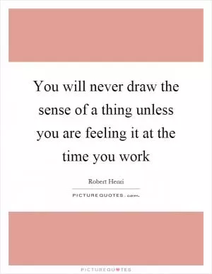 You will never draw the sense of a thing unless you are feeling it at the time you work Picture Quote #1
