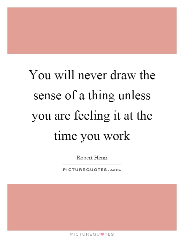 You will never draw the sense of a thing unless you are feeling it at the time you work Picture Quote #1