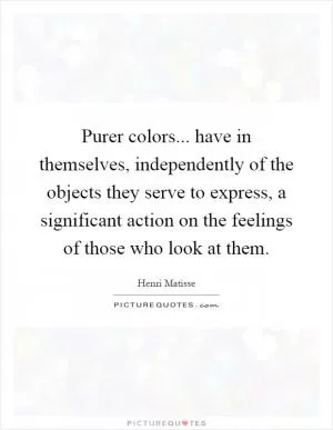 Purer colors... have in themselves, independently of the objects they serve to express, a significant action on the feelings of those who look at them Picture Quote #1
