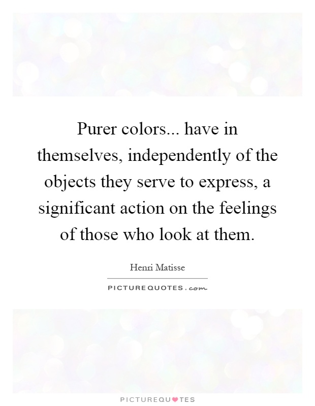 Purer colors... have in themselves, independently of the objects they serve to express, a significant action on the feelings of those who look at them Picture Quote #1