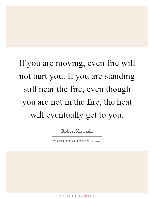 If you are moving, even fire will not hurt you. If you are standing still near the fire, even though you are not in the fire, the heat will eventually get to you Picture Quote #1
