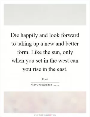 Die happily and look forward to taking up a new and better form. Like the sun, only when you set in the west can you rise in the east Picture Quote #1