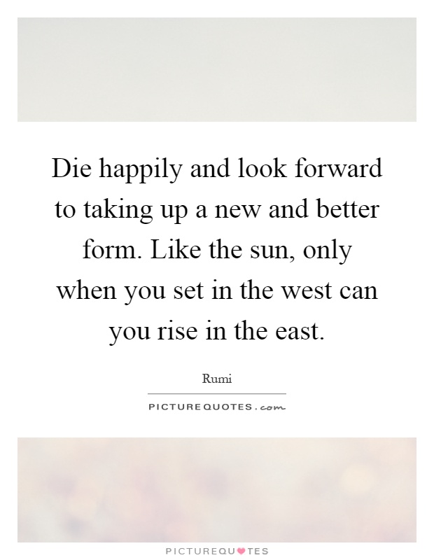 Die happily and look forward to taking up a new and better form. Like the sun, only when you set in the west can you rise in the east Picture Quote #1