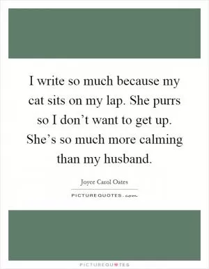 I write so much because my cat sits on my lap. She purrs so I don’t want to get up. She’s so much more calming than my husband Picture Quote #1
