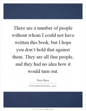 There are a number of people without whom I could not have written this book, but I hope you don’t hold that against them. They are all fine people, and they had no idea how it would turn out Picture Quote #1
