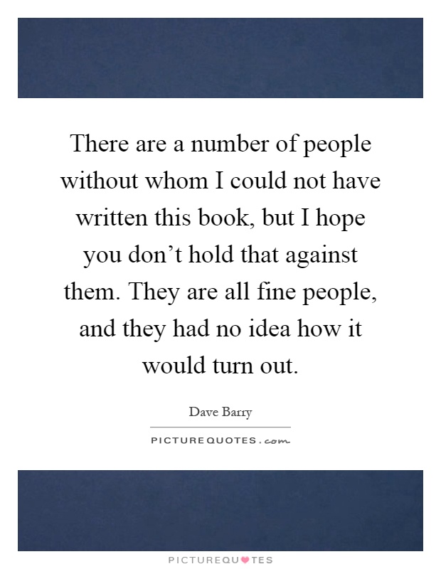 There are a number of people without whom I could not have written this book, but I hope you don't hold that against them. They are all fine people, and they had no idea how it would turn out Picture Quote #1