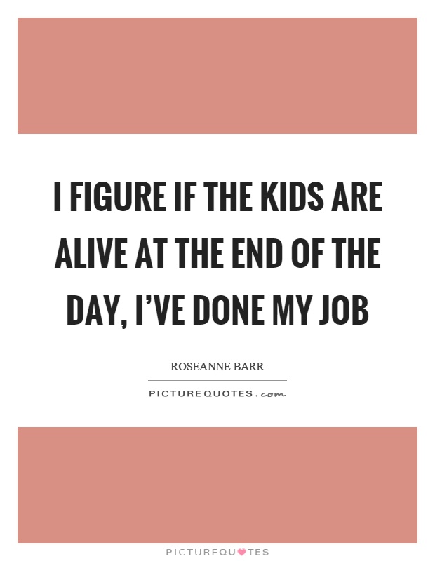I figure if the kids are alive at the end of the day, I've done my job Picture Quote #1