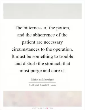 The bitterness of the potion, and the abhorrence of the patient are necessary circumstances to the operation. It must be something to trouble and disturb the stomach that must purge and cure it Picture Quote #1
