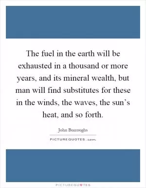 The fuel in the earth will be exhausted in a thousand or more years, and its mineral wealth, but man will find substitutes for these in the winds, the waves, the sun’s heat, and so forth Picture Quote #1