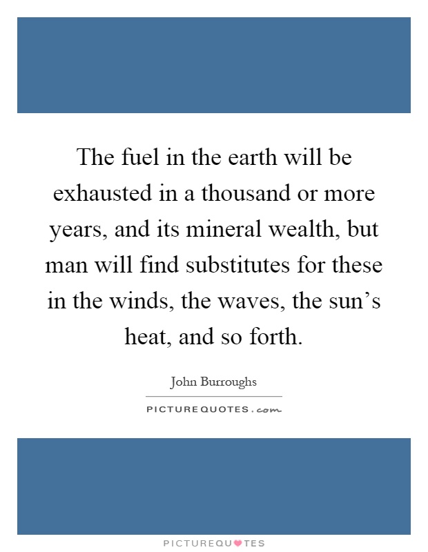 The fuel in the earth will be exhausted in a thousand or more years, and its mineral wealth, but man will find substitutes for these in the winds, the waves, the sun's heat, and so forth Picture Quote #1