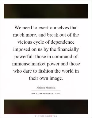 We need to exert ourselves that much more, and break out of the vicious cycle of dependence imposed on us by the financially powerful: those in command of immense market power and those who dare to fashion the world in their own image Picture Quote #1