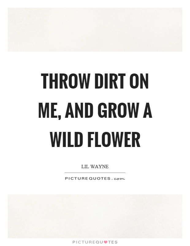 Throw dirt on me, and grow a wild flower Picture Quote #1