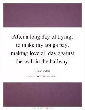 After a long day of trying, to make my songs pay, making love all day against the wall in the hallway Picture Quote #1