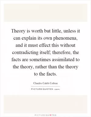 Theory is worth but little, unless it can explain its own phenomena, and it must effect this without contradicting itself; therefore, the facts are sometimes assimilated to the theory, rather than the theory to the facts Picture Quote #1