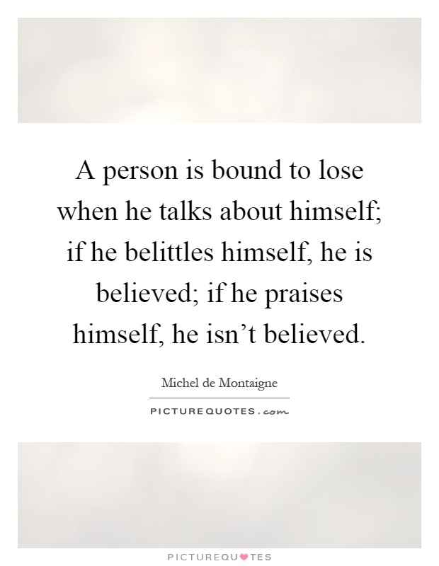 A person is bound to lose when he talks about himself; if he belittles himself, he is believed; if he praises himself, he isn't believed Picture Quote #1