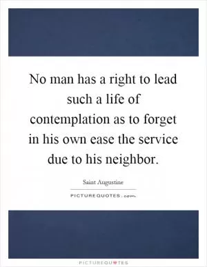 No man has a right to lead such a life of contemplation as to forget in his own ease the service due to his neighbor Picture Quote #1