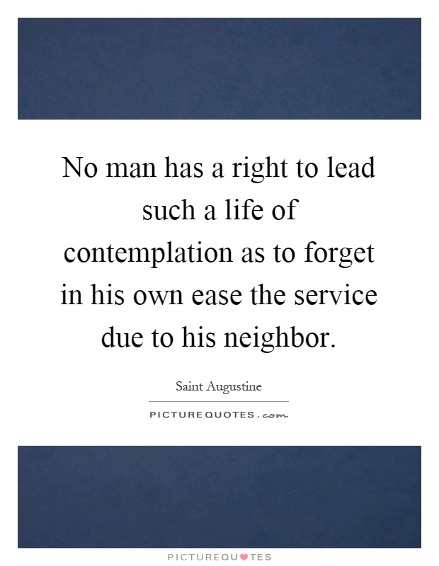 No man has a right to lead such a life of contemplation as to forget in his own ease the service due to his neighbor Picture Quote #1