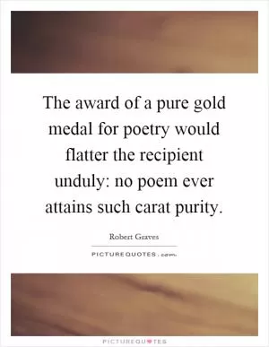 The award of a pure gold medal for poetry would flatter the recipient unduly: no poem ever attains such carat purity Picture Quote #1
