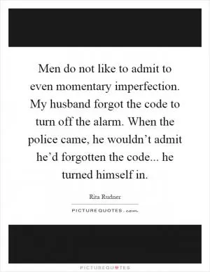 Men do not like to admit to even momentary imperfection. My husband forgot the code to turn off the alarm. When the police came, he wouldn’t admit he’d forgotten the code... he turned himself in Picture Quote #1