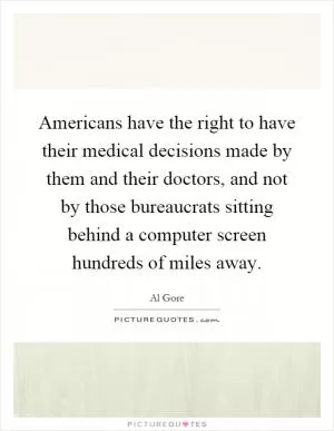Americans have the right to have their medical decisions made by them and their doctors, and not by those bureaucrats sitting behind a computer screen hundreds of miles away Picture Quote #1
