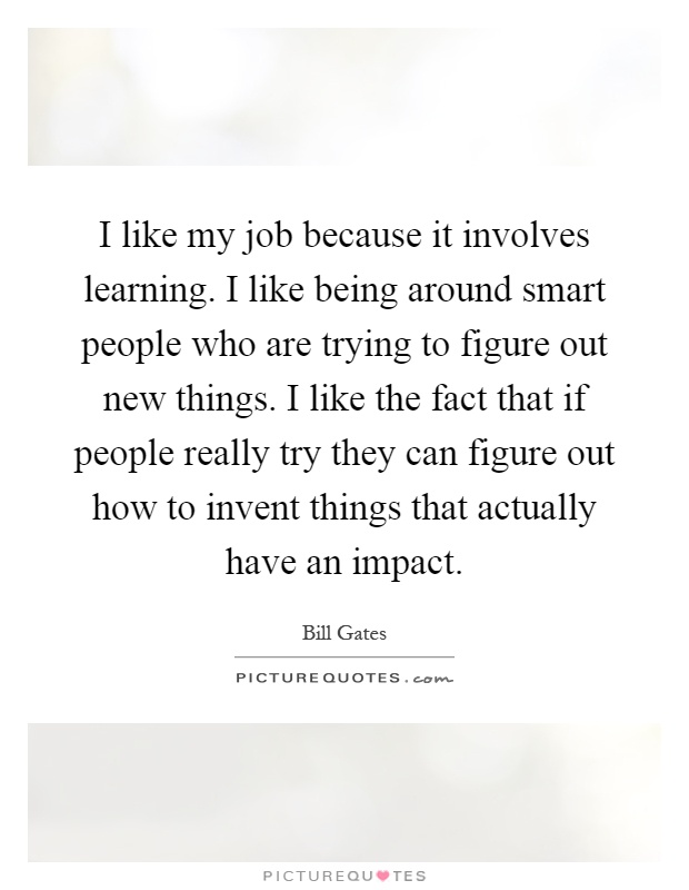 I like my job because it involves learning. I like being around smart people who are trying to figure out new things. I like the fact that if people really try they can figure out how to invent things that actually have an impact Picture Quote #1