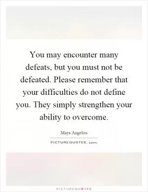 You may encounter many defeats, but you must not be defeated. Please remember that your difficulties do not define you. They simply strengthen your ability to overcome Picture Quote #1