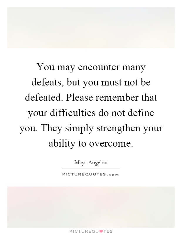 You may encounter many defeats, but you must not be defeated. Please remember that your difficulties do not define you. They simply strengthen your ability to overcome Picture Quote #1