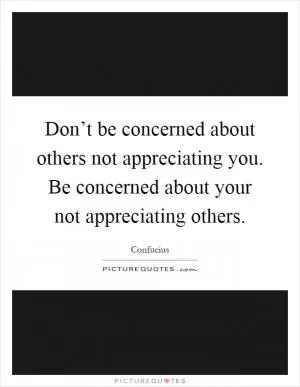Don’t be concerned about others not appreciating you. Be concerned about your not appreciating others Picture Quote #1