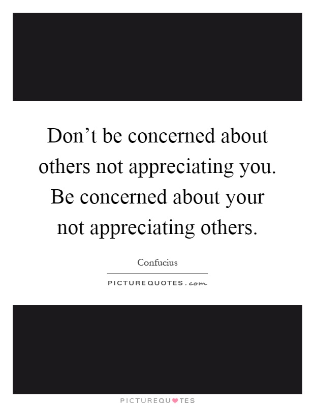 Don't be concerned about others not appreciating you. Be concerned about your not appreciating others Picture Quote #1