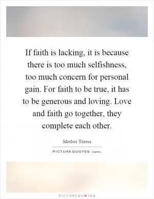 If faith is lacking, it is because there is too much selfishness, too much concern for personal gain. For faith to be true, it has to be generous and loving. Love and faith go together, they complete each other Picture Quote #1