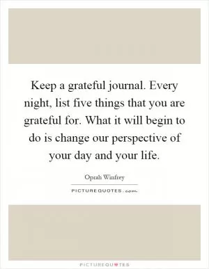 Keep a grateful journal. Every night, list five things that you are grateful for. What it will begin to do is change our perspective of your day and your life Picture Quote #1