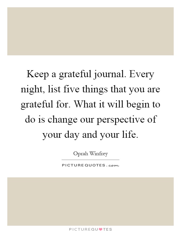 Keep a grateful journal. Every night, list five things that you are grateful for. What it will begin to do is change our perspective of your day and your life Picture Quote #1