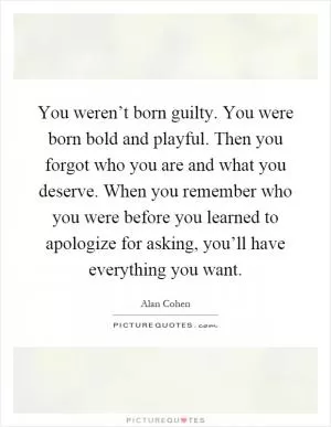 You weren’t born guilty. You were born bold and playful. Then you forgot who you are and what you deserve. When you remember who you were before you learned to apologize for asking, you’ll have everything you want Picture Quote #1
