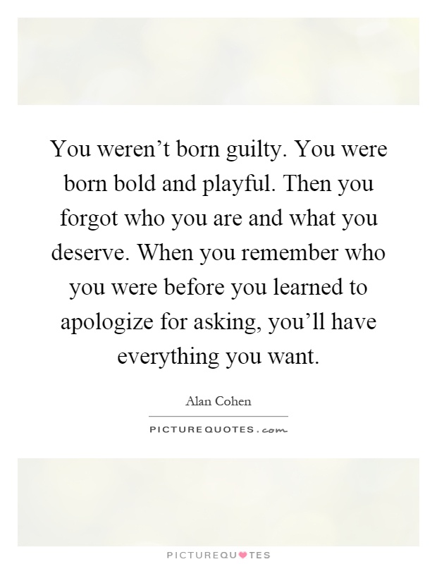 You weren't born guilty. You were born bold and playful. Then you forgot who you are and what you deserve. When you remember who you were before you learned to apologize for asking, you'll have everything you want Picture Quote #1