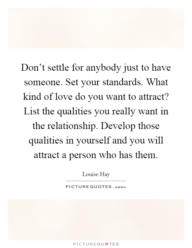 Don't settle for anybody just to have someone. Set your standards. What kind of love do you want to attract? List the qualities you really want in the relationship. Develop those qualities in yourself and you will attract a person who has them Picture Quote #1
