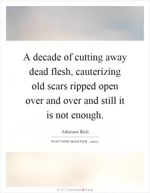 A decade of cutting away dead flesh, cauterizing old scars ripped open over and over and still it is not enough Picture Quote #1