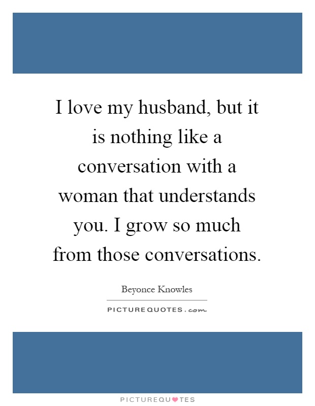 I love my husband, but it is nothing like a conversation with a woman that understands you. I grow so much from those conversations Picture Quote #1