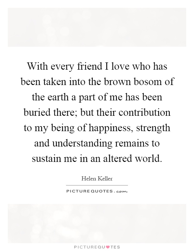 With every friend I love who has been taken into the brown bosom of the earth a part of me has been buried there; but their contribution to my being of happiness, strength and understanding remains to sustain me in an altered world Picture Quote #1