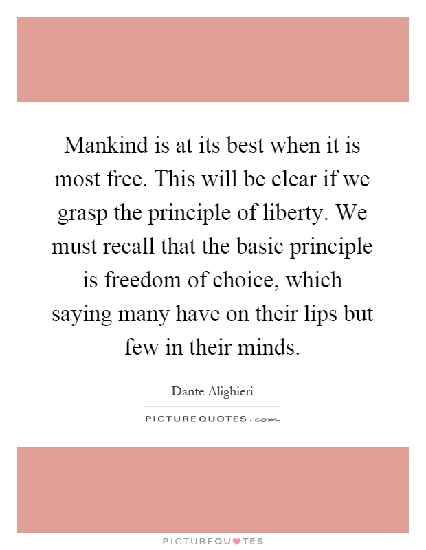 Mankind is at its best when it is most free. This will be clear if we grasp the principle of liberty. We must recall that the basic principle is freedom of choice, which saying many have on their lips but few in their minds Picture Quote #1