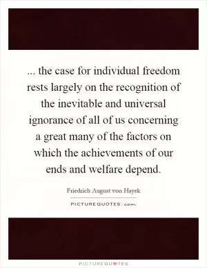 ... the case for individual freedom rests largely on the recognition of the inevitable and universal ignorance of all of us concerning a great many of the factors on which the achievements of our ends and welfare depend Picture Quote #1