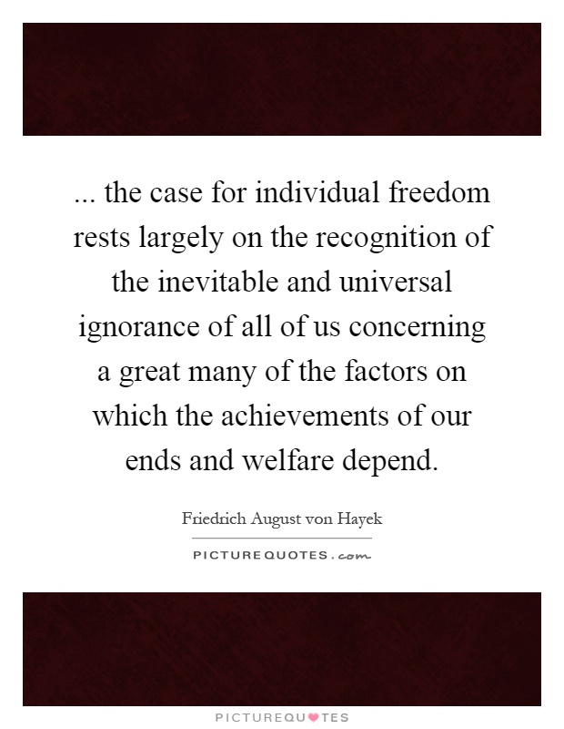 ... the case for individual freedom rests largely on the recognition of the inevitable and universal ignorance of all of us concerning a great many of the factors on which the achievements of our ends and welfare depend Picture Quote #1