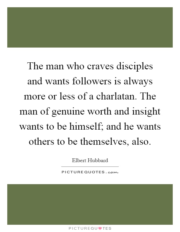 The man who craves disciples and wants followers is always more or less of a charlatan. The man of genuine worth and insight wants to be himself; and he wants others to be themselves, also Picture Quote #1
