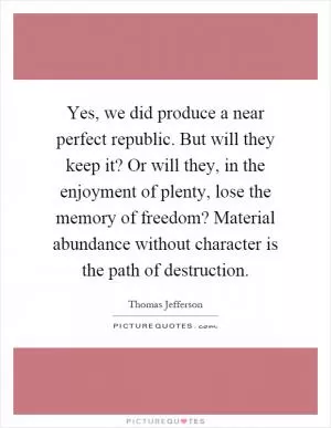 Yes, we did produce a near perfect republic. But will they keep it? Or will they, in the enjoyment of plenty, lose the memory of freedom? Material abundance without character is the path of destruction Picture Quote #1