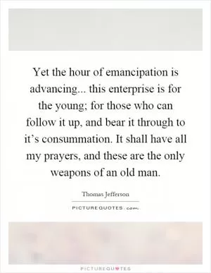 Yet the hour of emancipation is advancing... this enterprise is for the young; for those who can follow it up, and bear it through to it’s consummation. It shall have all my prayers, and these are the only weapons of an old man Picture Quote #1