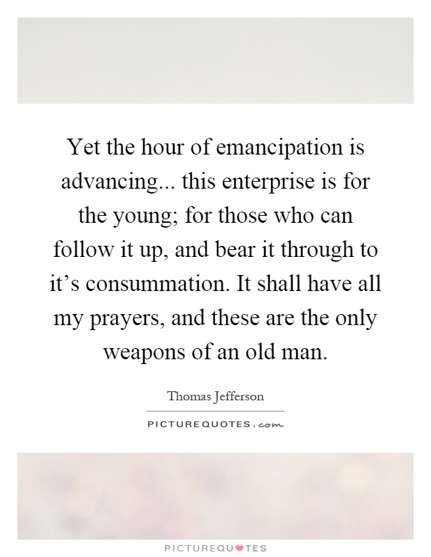 Yet the hour of emancipation is advancing... this enterprise is for the young; for those who can follow it up, and bear it through to it's consummation. It shall have all my prayers, and these are the only weapons of an old man Picture Quote #1