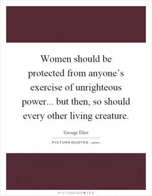 Women should be protected from anyone’s exercise of unrighteous power... but then, so should every other living creature Picture Quote #1