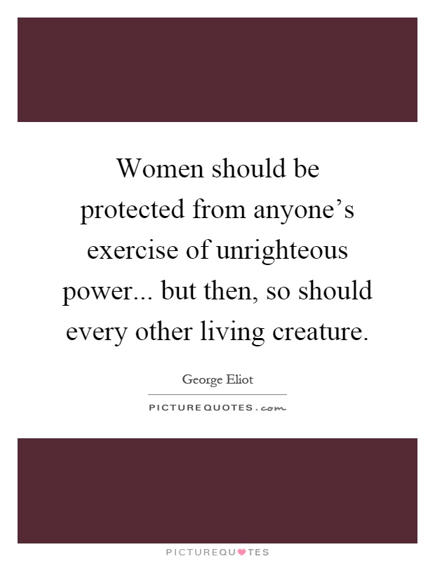 Women should be protected from anyone's exercise of unrighteous power... but then, so should every other living creature Picture Quote #1