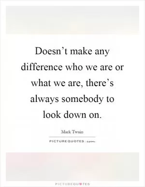 Doesn’t make any difference who we are or what we are, there’s always somebody to look down on Picture Quote #1