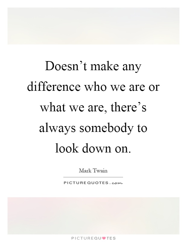 Doesn't make any difference who we are or what we are, there's always somebody to look down on Picture Quote #1