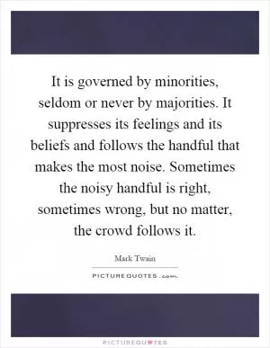 It is governed by minorities, seldom or never by majorities. It suppresses its feelings and its beliefs and follows the handful that makes the most noise. Sometimes the noisy handful is right, sometimes wrong, but no matter, the crowd follows it Picture Quote #1